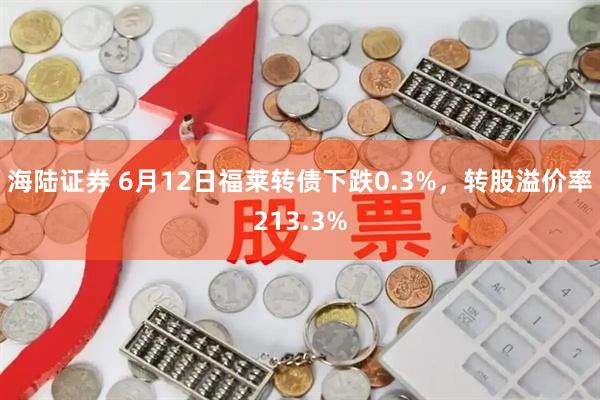 海陆证券 6月12日福莱转债下跌0.3%，转股溢价率213.3%