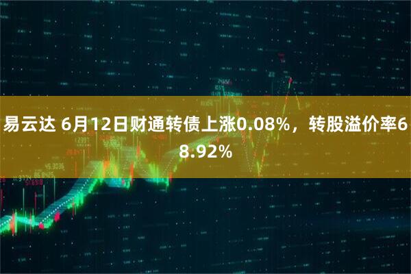 易云达 6月12日财通转债上涨0.08%，转股溢价率68.92%
