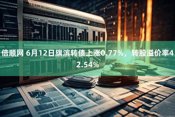 倍顺网 6月12日旗滨转债上涨0.77%，转股溢价率42.54%