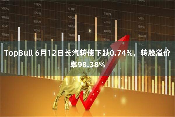 TopBull 6月12日长汽转债下跌0.74%，转股溢价率98.38%