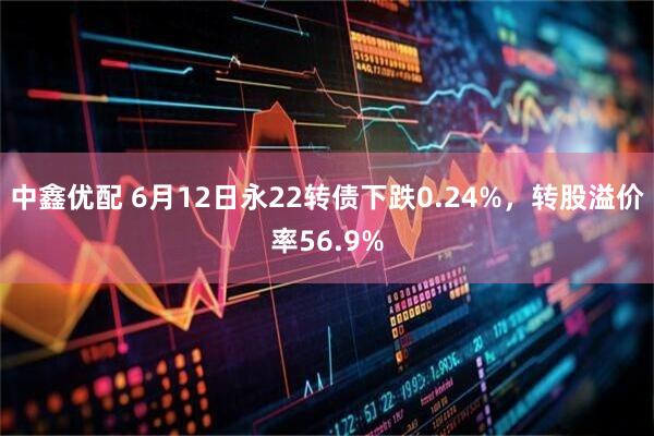 中鑫优配 6月12日永22转债下跌0.24%，转股溢价率56.9%