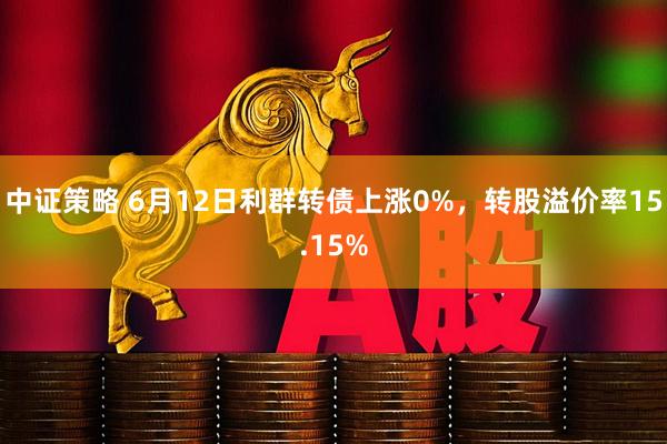 中证策略 6月12日利群转债上涨0%，转股溢价率15.15%