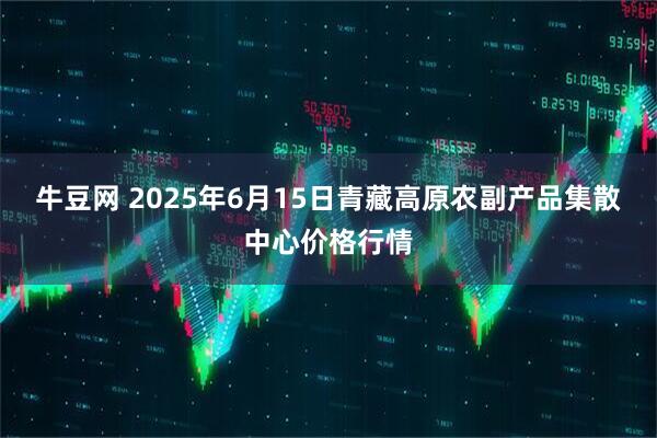 牛豆网 2025年6月15日青藏高原农副产品集散中心价格行情