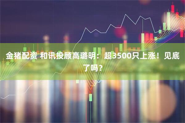 金猪配资 和讯投顾高璐明：超3500只上涨！见底了吗？