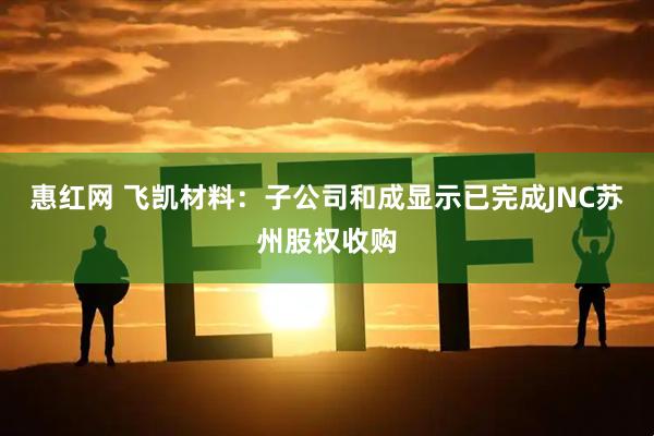 惠红网 飞凯材料：子公司和成显示已完成JNC苏州股权收购