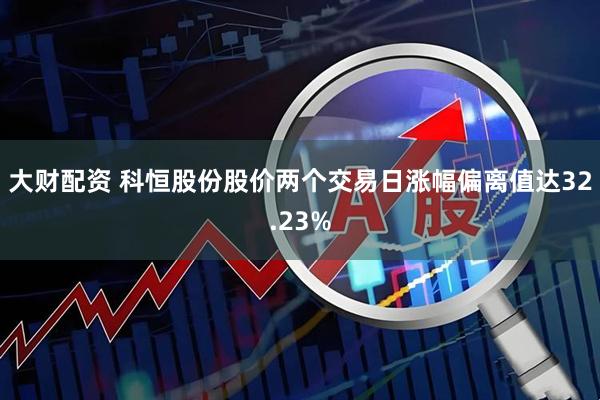 大财配资 科恒股份股价两个交易日涨幅偏离值达32.23%