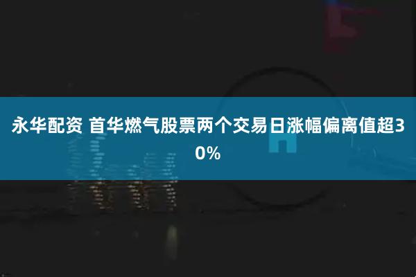 永华配资 首华燃气股票两个交易日涨幅偏离值超30%