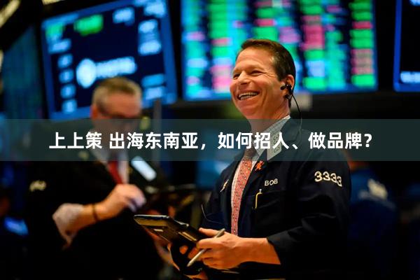 上上策 出海东南亚，如何招人、做品牌？