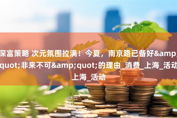 深富策略 次元氛围拉满！今夏，南京路已备好&quot;非来不可&quot;的理由_消费_上海_活动