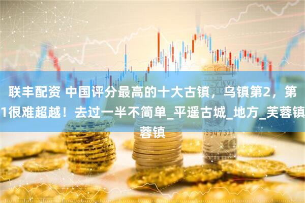 联丰配资 中国评分最高的十大古镇，乌镇第2，第1很难超越！去过一半不简单_平遥古城_地方_芙蓉镇