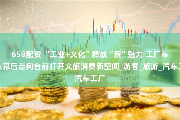 658配资 “工业+文化”释放“新”魅力 工厂车间从幕后走向台前打开文旅消费新空间_游客_旅游_汽车工厂