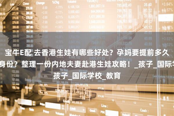 宝牛E配 去香港生娃有哪些好处？孕妈要提前多久拿到香港身份？整理一份内地夫妻赴港生娃攻略！_孩子_国际学校_教育