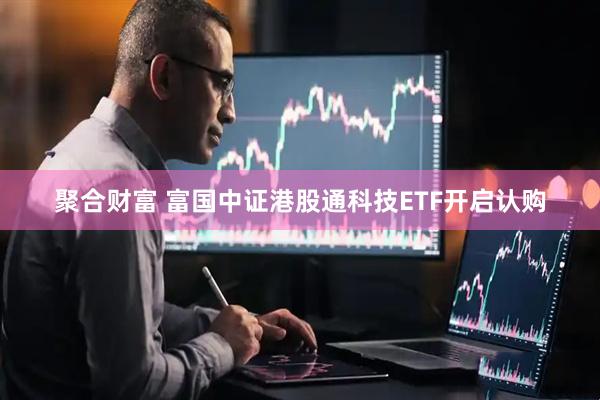 聚合财富 富国中证港股通科技ETF开启认购