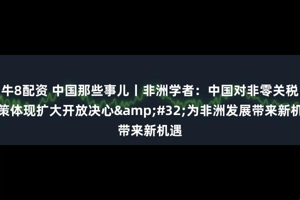 牛8配资 中国那些事儿丨非洲学者：中国对非零关税政策体现扩大开放决心&#32;为非洲发展带来新机遇
