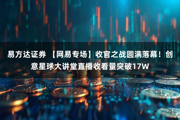 易方达证券 【网易专场】收官之战圆满落幕！创意星球大讲堂直播收看量突破17W