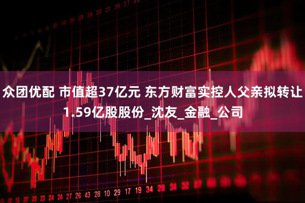 众团优配 市值超37亿元 东方财富实控人父亲拟转让1.59亿股股份_沈友_金融_公司