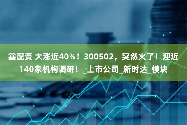 鑫配资 大涨近40%！300502，突然火了！迎近140家机构调研！_上市公司_新时达_模块