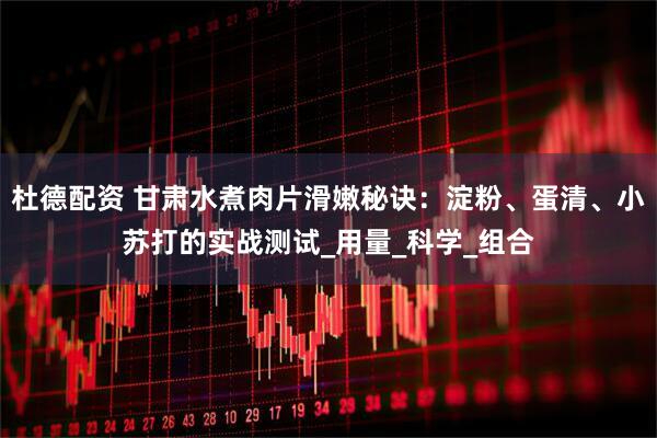 杜德配资 甘肃水煮肉片滑嫩秘诀：淀粉、蛋清、小苏打的实战测试_用量_科学_组合