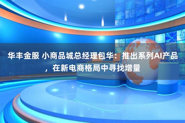 华丰金服 小商品城总经理包华：推出系列AI产品，在新电商格局中寻找增量