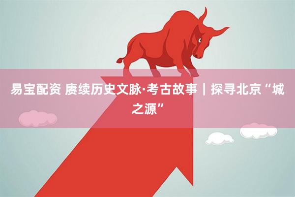 易宝配资 赓续历史文脉·考古故事｜探寻北京“城之源”