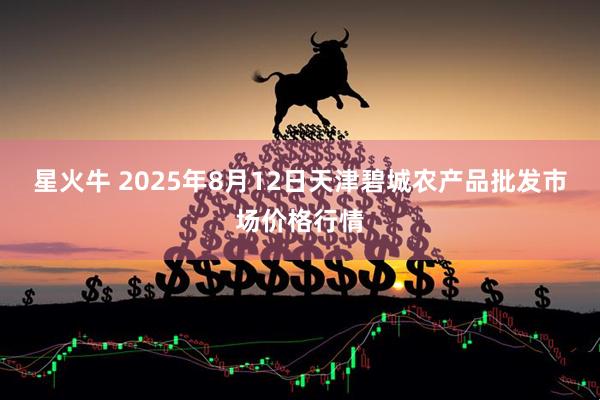 星火牛 2025年8月12日天津碧城农产品批发市场价格行情