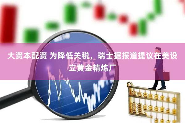 大资本配资 为降低关税，瑞士据报道提议在美设立黄金精炼厂