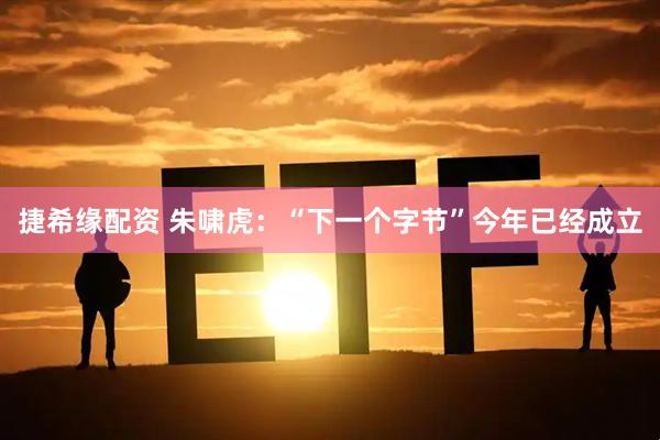 捷希缘配资 朱啸虎：“下一个字节”今年已经成立