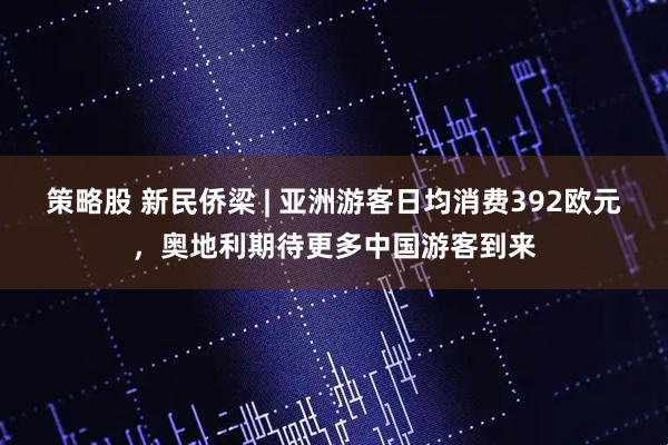 策略股 新民侨梁 | 亚洲游客日均消费392欧元，奥地利期待更多中国游客到来